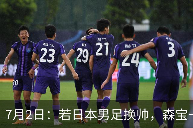 7月2日：若日本男足换帅，森宝一后继任者有这6位人选，谁能助力再次冲击大力神杯